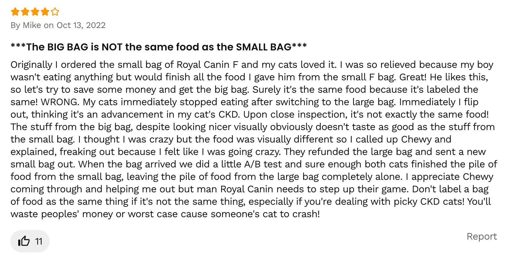 Image of an online review that gives 4 stars out of 5 and says the following:
By Mike on Oct 13, 2022
***The BIG BAG is NOT the same food as the SMALL BAG***
Originally I ordered the small bag of Royal Canin F and my cats loved it. I was so relieved because my boy wasn't eating anything but would finish all the food I gave him from the small F bag. Great! He likes this, so let's try to save some money and get the big bag. Surely it's the same food because it's labeled the same! WRONG. My cats immediately stopped eating after switching to the large bag. Immediately I flip out, thinking it's an advancement in my cat's CKD. Upon close inspection, it's not exactly the same food! The stuff from the big bag, despite looking nicer visually obviously doesn't taste as good as the stuff from the small bag. I thought I was crazy but the food was visually different so I called up Chewy and explained, freaking out because I felt like I was going crazy. They refunded the large bag and sent a new small bag out. When the bag arrived we did a little A/B test and sure enough both cats finished the pile of food from the small bag, leaving the pile of food from the large bag completely alone. I appreciate Chewy coming through and helping me out but man Royal Canin needs to step up their game. Don't label a bag of food as the same thing if it's not the same thing, especially if you're dealing with picky CKD cats! You'll waste peoples' money or worst case cause someone's cat to crash!
